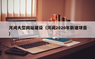 南宁河间大型网站建设（河间2020年新建项目）