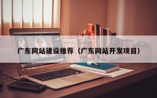 南宁广东网站建设推荐（广东网站开发项目）
