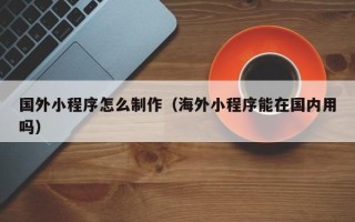 南宁国外小程序怎么制作（海外小程序能在国内用吗）