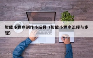 南宁智能小程序制作小玩具（智能小程序流程与步骤）