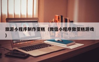 南宁旅游小程序制作蛋糕（微信小程序做蛋糕游戏）